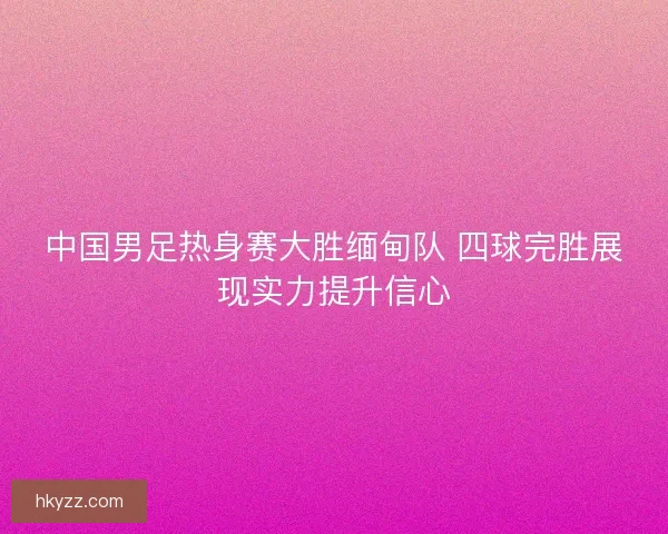 中国男足热身赛大胜缅甸队 四球完胜展现实力提升信心