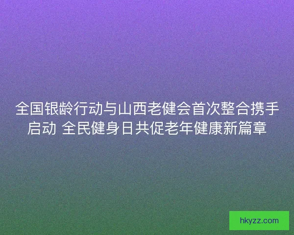 全国银龄行动与山西老健会首次整合携手启动 全民健身日共促老年健康新篇章