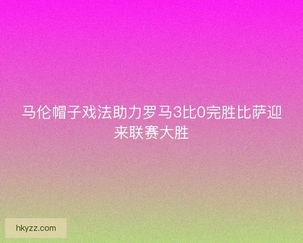 马伦帽子戏法助力罗马3比0完胜比萨迎来联赛大胜