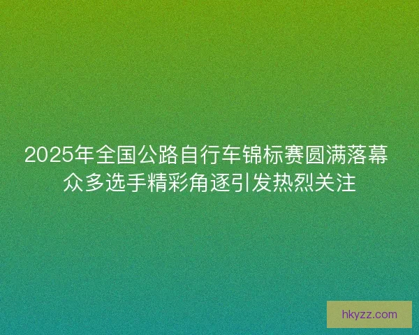 2025年全国公路自行车锦标赛圆满落幕 众多选手精彩角逐引发热烈关注