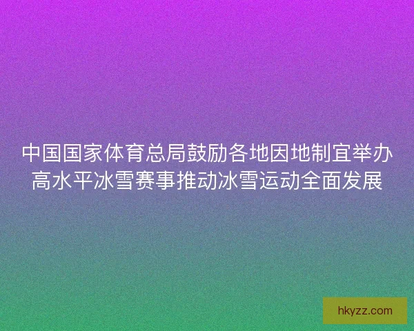 中国国家体育总局鼓励各地因地制宜举办高水平冰雪赛事推动冰雪运动全面发展